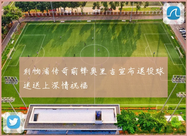 利物浦传奇前锋奥里吉宣布退役球迷送上深情祝福
