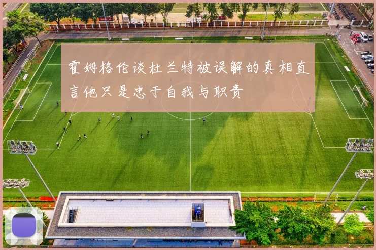 霍姆格伦谈杜兰特被误解的真相直言他只是忠于自我与职责