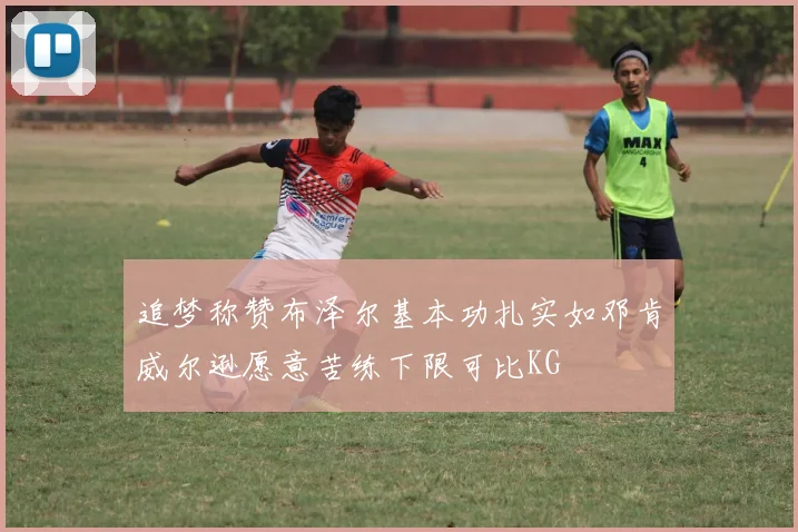 追梦称赞布泽尔基本功扎实如邓肯威尔逊愿意苦练下限可比KG