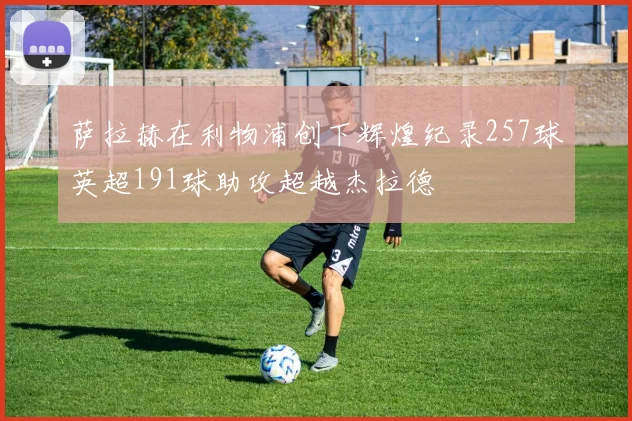萨拉赫在利物浦创下辉煌纪录257球英超191球助攻超越杰拉德