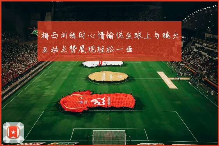 梅西训练时心情愉悦坐球上与镜头互动点赞展现轻松一面