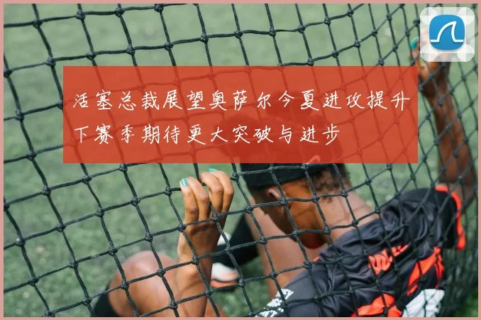活塞总裁展望奥萨尔今夏进攻提升下赛季期待更大突破与进步