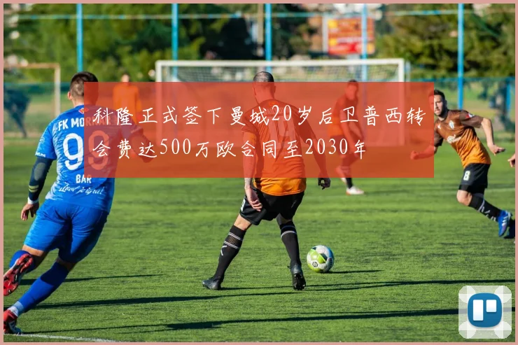 科隆正式签下曼城20岁后卫普西转会费达500万欧合同至2030年