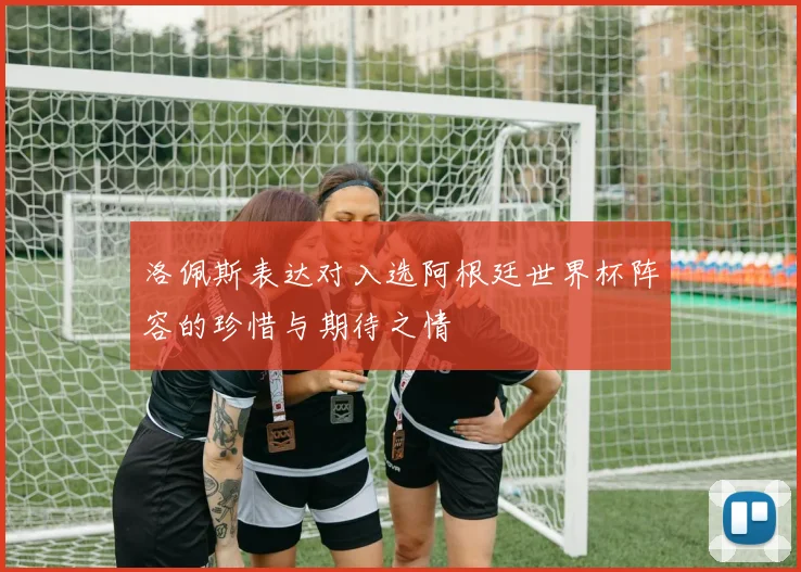洛佩斯表达对入选阿根廷世界杯阵容的珍惜与期待之情