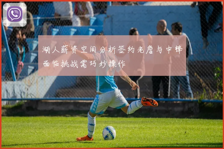 湖人薪资空间分析签约老詹与中锋面临挑战需巧妙操作