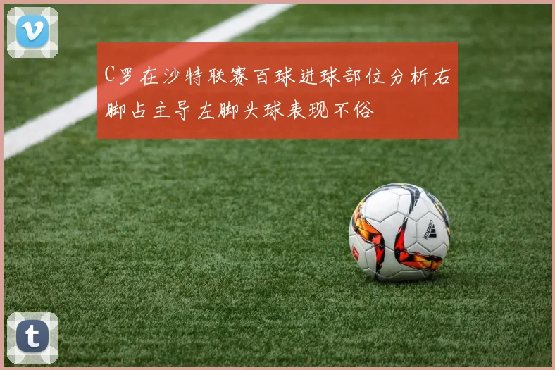C罗在沙特联赛百球进球部位分析右脚占主导左脚头球表现不俗