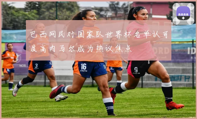 巴西网民对国家队世界杯名单认可度高内马尔成为热议焦点