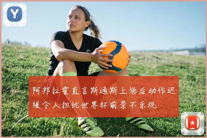 阿邦拉霍直言斯通斯上场后动作迟缓令人担忧世界杯前景不乐观