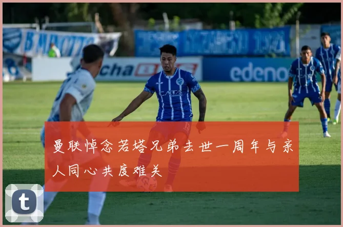 曼联悼念若塔兄弟去世一周年与亲人同心共度难关