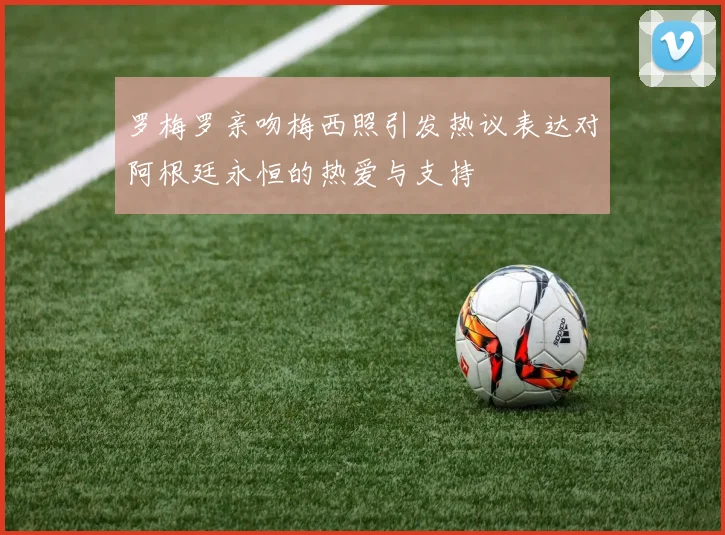 罗梅罗亲吻梅西照引发热议表达对阿根廷永恒的热爱与支持