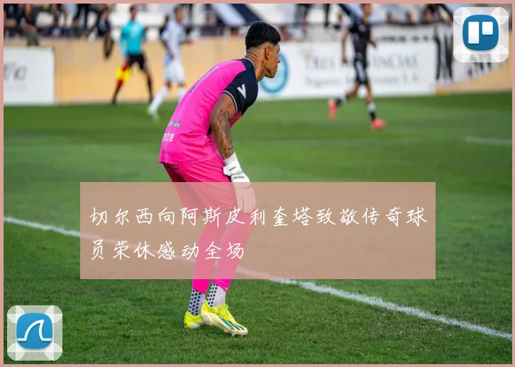切尔西向阿斯皮利奎塔致敬传奇球员荣休感动全场